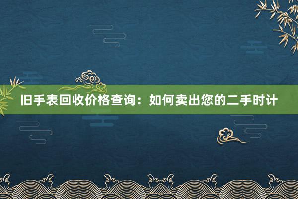 旧手表回收价格查询：如何卖出您的二手时计