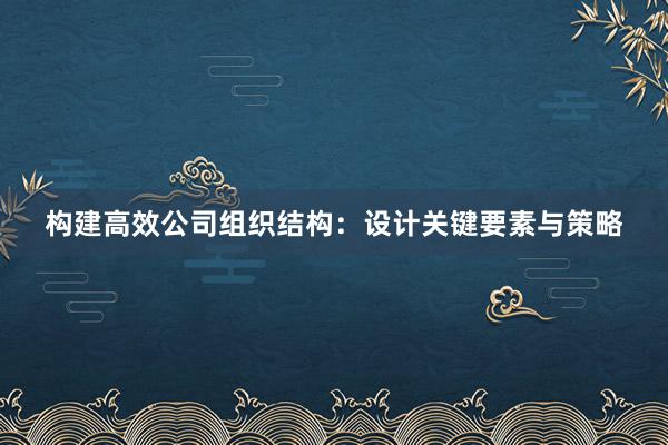 构建高效公司组织结构：设计关键要素与策略